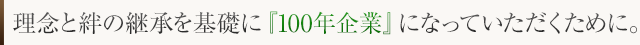 理念と絆の継承を基礎に『100年企業』になっていただくために。
