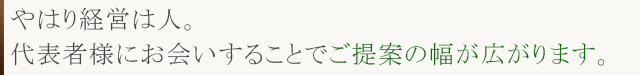やはり経営は人。 代表者様にお会いすることでご提案の幅が広がります。